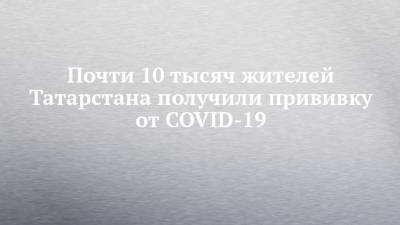 Почти 10 тысяч жителей Татарстана получили прививку от COVID-19 - chelny-izvest.ru - Россия - Казань - республика Татарстан - Набережные Челны