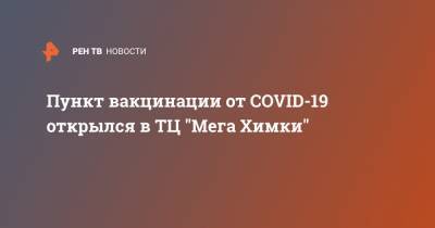 Пункт вакцинации от COVID-19 открылся в ТЦ "Мега Химки" - ren.tv - Московская обл.
