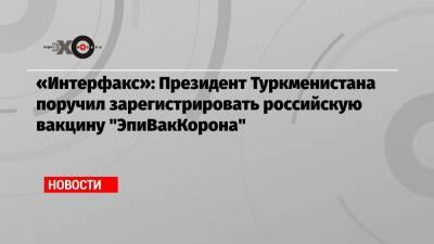«Интерфакс»: Президент Туркменистана поручил зарегистрировать российскую вакцину «ЭпиВакКорона» - echo.msk.ru - Россия - Туркмения