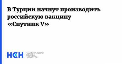 Россия - В Турции начнут производить российскую вакцину «Спутник V» - nsn.fm - Турция - Венгрия