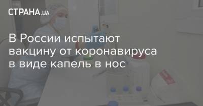 В России испытают вакцину от коронавируса в виде капель в нос - strana.ua - Россия - Нижний Новгород