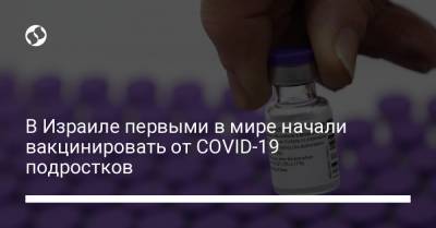 В Израиле первыми в мире начали вакцинировать от COVID-19 подростков - liga.net - Украина - Израиль