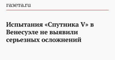 Испытания «Спутника V» в Венесуэле не выявили серьезных осложнений - gazeta.ru - Венесуэла