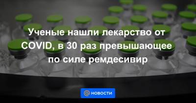 Ученые нашли лекарство от COVID, в 30 раз превышающее по силе ремдесивир - news.mail.ru - Испания