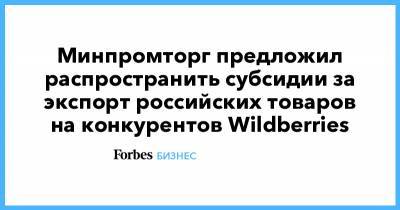 Минпромторг предложил распространить субсидии за экспорт российских товаров на конкурентов Wildberries - forbes.ru