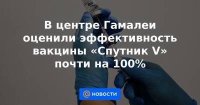 В центре Гамалеи оценили эффективность вакцины «Спутник V» почти на 100% - news.mail.ru - Россия - Москва