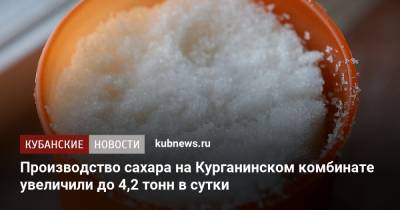 Производство сахара на Курганинском комбинате увеличили до 4,2 тонн в сутки - kubnews.ru - Краснодарский край - Сочи