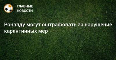 Криштиану Роналду - Роналду могут оштрафовать за нарушение карантинных мер - bombardir.ru