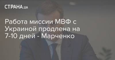 Работа миссии МВФ с Украиной продлена на 7-10 дней - Марченко - strana.ua - Украина