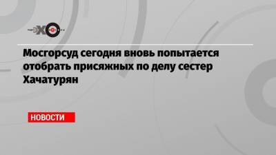 Мосгорсуд сегодня вновь попытается отобрать присяжных по делу сестер Хачатурян - echo.msk.ru