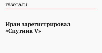 Иран зарегистрировал «Спутник V» - gazeta.ru - Россия - Иран