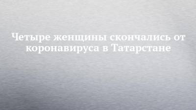 Четыре женщины скончались от коронавируса в Татарстане - chelny-izvest.ru - республика Татарстан