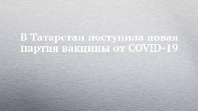 В Татарстан поступила новая партия вакцины от COVID-19 - chelny-izvest.ru - республика Татарстан