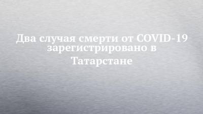 Два случая смерти от COVID-19 зарегистрировано в Татарстане - chelny-izvest.ru - республика Татарстан