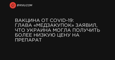 Вакцина от COVID-19: Глава «Медзакупок» заявил, что Украина могла получить более низкую цену на препарат - bykvu.com - Украина