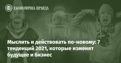Мыслить и действовать по-новому: 7 тенденций 2021, которые изменят будущее и бизнес - epravda.com.ua