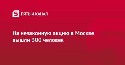 Алексей Навальный - На незаконную акцию в Москве вышли 300 человек - 5-tv.ru - Москва