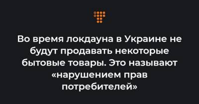 Во время локдауна в Украине не будут продавать некоторые бытовые товары. Это называют «нарушением прав потребителей» - hromadske.ua - Украина