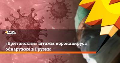 «Британский» штамм коронавируса обнаружен в Грузии - ridus.ru - Грузия