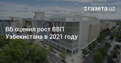 ВБ оценил рост ВВП Узбекистана в 2021 году - gazeta.uz - Узбекистан