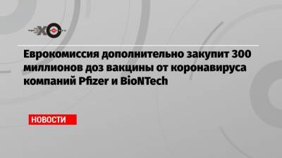 Еврокомиссия дополнительно закупит 300 миллионов доз вакцины от коронавируса компаний Pfizer и BioNTech - echo.msk.ru - Евросоюз
