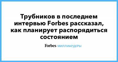 Андрей Трубников - Трубников в последнем интервью Forbes рассказал, как планирует распорядиться состоянием - forbes.ru