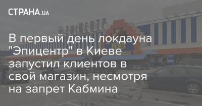 В первый день локдауна "Эпицентр" в Киеве запустил клиентов в свой магазин, несмотря на запрет Кабмина - strana.ua - Украина - Киев