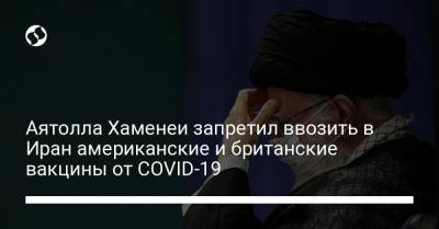 Али Хаменеи - Аятолла Хаменеи запретил ввозить в Иран американские и британские вакцины от COVID-19 - liga.net - Украина - Сша - Англия - Иран