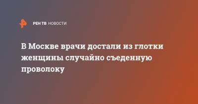В Москве врачи достали из глотки женщины случайно съеденную проволоку - ren.tv - Москва