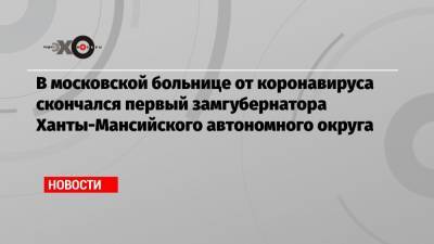 В московской больнице от коронавируса скончался первый замгубернатора Ханты-Мансийского автономного округа - echo.msk.ru - округ Югра