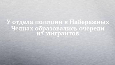 У отдела полиции в Набережных Челнах образовались очереди из мигрантов - chelny-izvest.ru - Россия - Набережные Челны