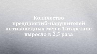 Количество предприятий-нарушителей антиковидных мер в Татарстане выросло в 2,5 раза - chelny-izvest.ru - республика Татарстан