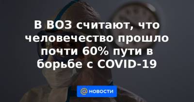 В ВОЗ считают, что человечество прошло почти 60% пути в борьбе с COVID-19 - news.mail.ru