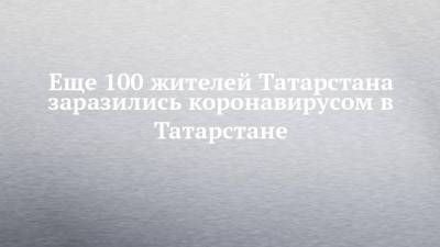Еще 100 жителей Татарстана заразились коронавирусом в Татарстане - chelny-izvest.ru - Россия - республика Татарстан