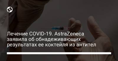 Лечение COVID-19. AstraZeneca заявила об обнадеживающих результатах ее коктейля из антител - liga.net - Украина