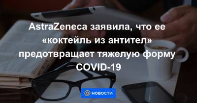 AstraZeneca заявила, что ее «коктейль из антител» предотвращает тяжелую форму COVID-19 - news.mail.ru