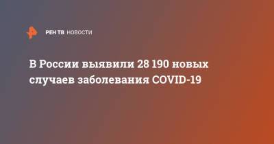 В России выявили 28 190 новых случаев заболевания COVID-19 - ren.tv - Россия