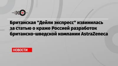 Британская «Дейли экспресс» извинилась за статью о краже Россией разработок британско-шведской компании AstraZeneca - echo.msk.ru - Россия - Англия