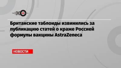 Британские таблоиды извинились за публикацию статей о краже Россией формулы вакцины AstraZeneca - echo.msk.ru - Россия
