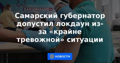 Самарский губернатор допустил локдаун из-за «крайне тревожной» ситуации - news.mail.ru - Самара
