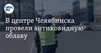 В центре Челябинска провели антиковидную облаву. Фото - ura.news - Челябинск