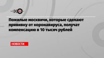 Пожилые москвичи, которые сделают прививку от коронавируса, получат компенсацию в 10 тысяч рублей - echo.msk.ru