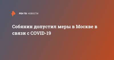 Сергей Собянин - Собянин допустил меры в Москве в связи с COVID-19 - ren.tv - Москва