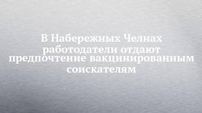 В Набережных Челнах работодатели отдают предпочтение вакцинированным соискателям - chelny-izvest.ru - Набережные Челны