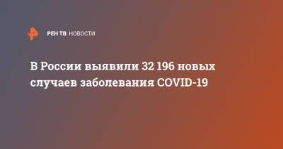 В России выявили 32 196 новых случаев заболевания COVID-19 - ren.tv - Россия