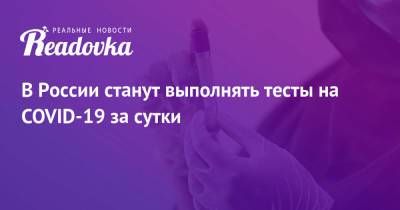 В России станут выполнять тесты на COVID-19 за сутки - readovka.ru - Россия