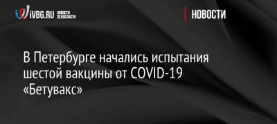 В Петербурге начались испытания шестой вакцины от COVID-19 «Бетувакс» - ivbg.ru - Санкт-Петербург - Украина - Петербург