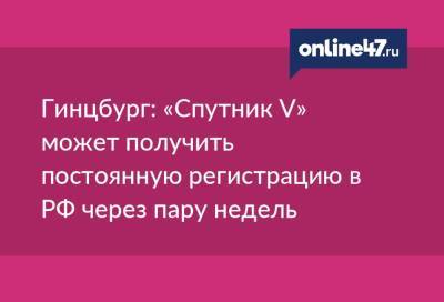 Александр Гинцбург - Гинцбург: «Спутник V» может получить постоянную регистрацию в РФ через пару недель - online47.ru - Россия