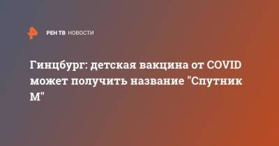 Александр Гинцбург - Гинцбург: детская вакцина от COVID может получить название "Спутник М" - ren.tv