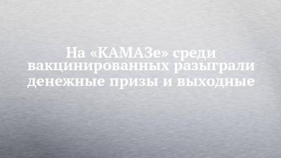 На «КАМАЗе» среди вакцинированных разыграли денежные призы и выходные - chelny-izvest.ru